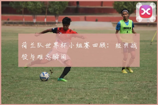 荷兰队世界杯小组赛回顾：经典战役与难忘瞬间