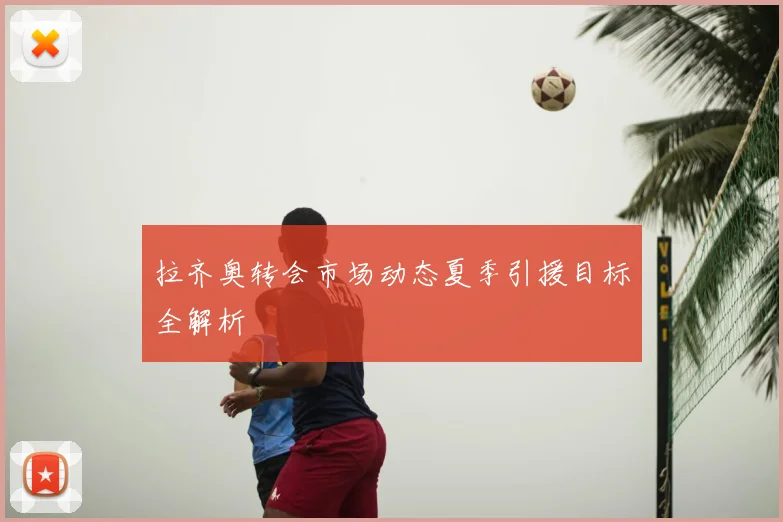 拉齐奥转会市场动态夏季引援目标全解析