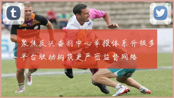 聚焦反兴奋剂中心举报体系升级多平台联动构筑更严密监督网络