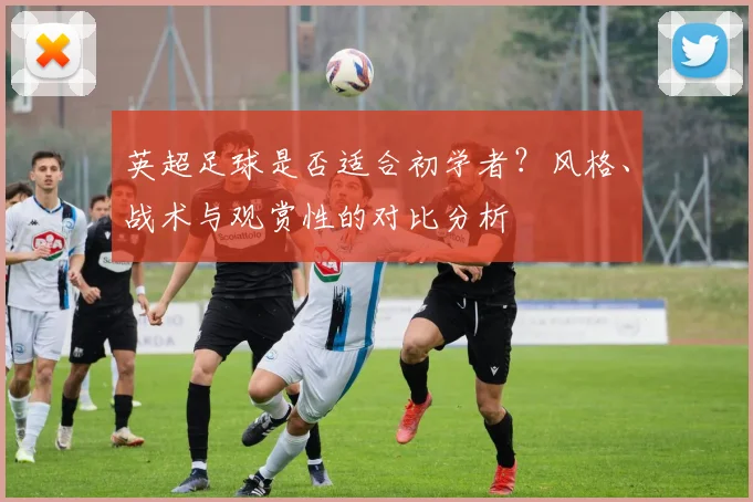 英超足球是否适合初学者?风格、战术与观赏性的对比分析